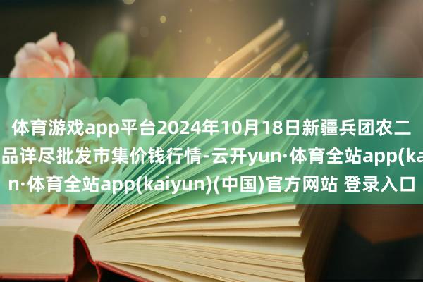 体育游戏app平台2024年10月18日新疆兵团农二师库尔勒市孔雀农副居品详尽批发市集价钱行情-云开yun·体育全站app(kaiyun)(中国)官方网站 登录入口