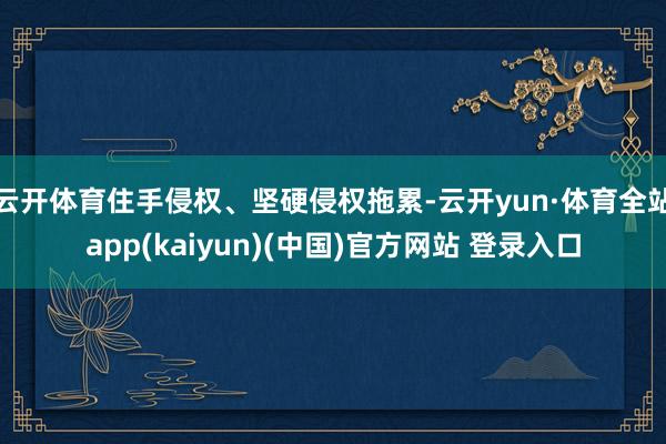 云开体育住手侵权、坚硬侵权拖累-云开yun·体育全站app(kaiyun)(中国)官方网站 登录入口