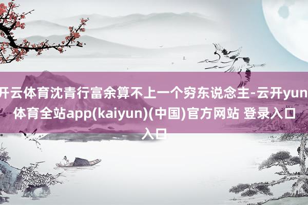 开云体育沈青行富余算不上一个穷东说念主-云开yun·体育全站app(kaiyun)(中国)官方网站 登录入口