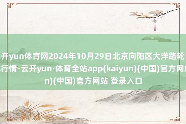 开yun体育网2024年10月29日北京向阳区大洋路轮廓市集价钱行情-云开yun·体育全站app(kaiyun)(中国)官方网站 登录入口