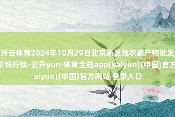 开云体育2024年10月29日北京新发地农副产物批发商场信息中心价钱行情-云开yun·体育全站app(kaiyun)(中国)官方网站 登录入口