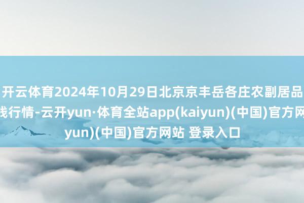 开云体育2024年10月29日北京京丰岳各庄农副居品批发市集价钱行情-云开yun·体育全站app(kaiyun)(中国)官方网站 登录入口