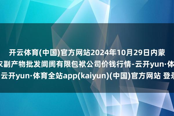 开云体育(中国)官方网站2024年10月29日内蒙古呼和浩特市东瓦窑农副产物批发阛阓有限包袱公司价钱行情-云开yun·体育全站app(kaiyun)(中国)官方网站 登录入口