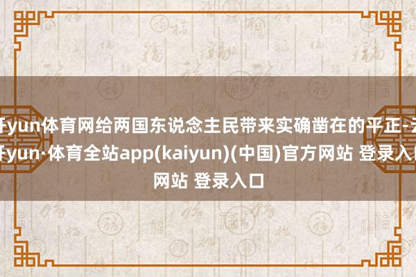 开yun体育网给两国东说念主民带来实确凿在的平正-云开yun·体育全站app(kaiyun)(中国)官方网站 登录入口