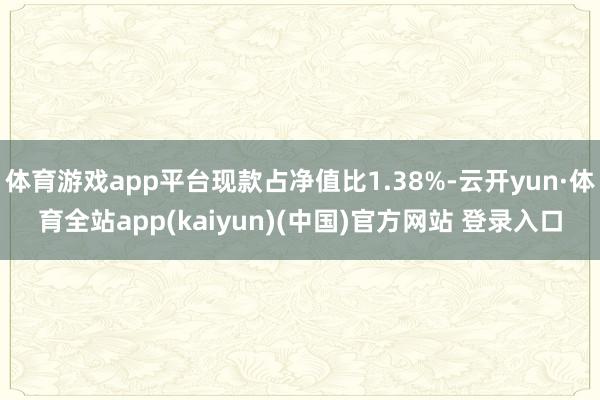 体育游戏app平台现款占净值比1.38%-云开yun·体育全站app(kaiyun)(中国)官方网站 登录入口