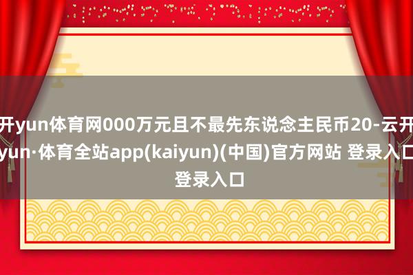 开yun体育网000万元且不最先东说念主民币20-云开yun·体育全站app(kaiyun)(中国)官方网站 登录入口