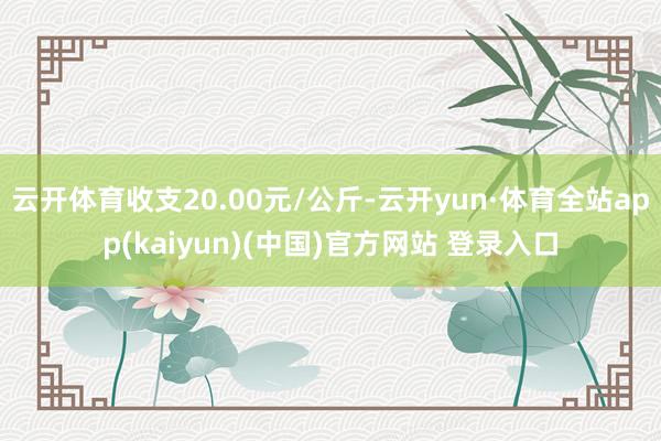 云开体育收支20.00元/公斤-云开yun·体育全站app(kaiyun)(中国)官方网站 登录入口