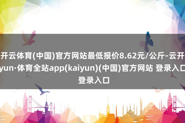 开云体育(中国)官方网站最低报价8.62元/公斤-云开yun·体育全站app(kaiyun)(中国)官方网站 登录入口