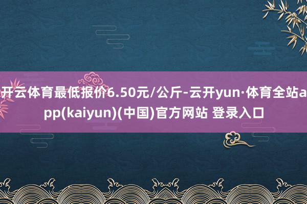 开云体育最低报价6.50元/公斤-云开yun·体育全站app(kaiyun)(中国)官方网站 登录入口