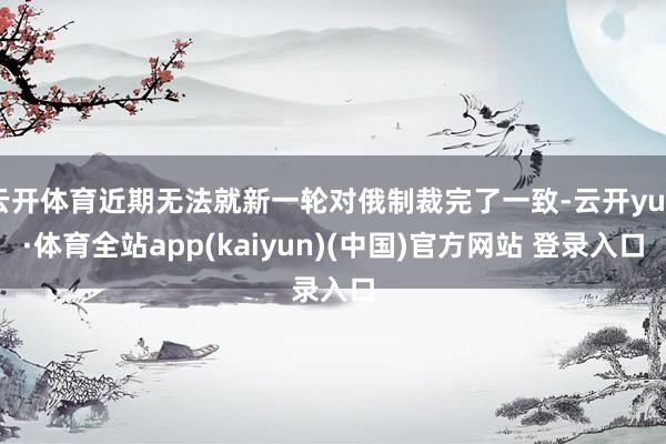 云开体育近期无法就新一轮对俄制裁完了一致-云开yun·体育全站app(kaiyun)(中国)官方网站 登录入口