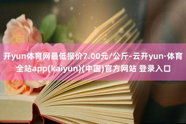 开yun体育网最低报价7.00元/公斤-云开yun·体育全站app(kaiyun)(中国)官方网站 登录入口