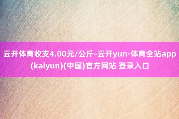 云开体育收支4.00元/公斤-云开yun·体育全站app(kaiyun)(中国)官方网站 登录入口