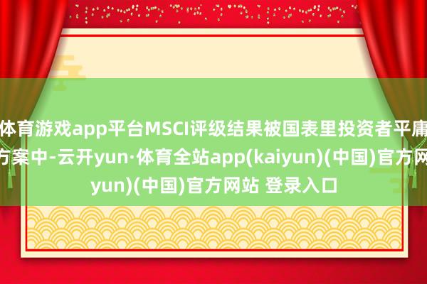 体育游戏app平台MSCI评级结果被国表里投资者平庸愚弄于投资方案中-云开yun·体育全站app(kaiyun)(中国)官方网站 登录入口