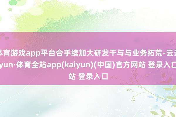 体育游戏app平台合手续加大研发干与与业务拓荒-云开yun·体育全站app(kaiyun)(中国)官方网站 登录入口