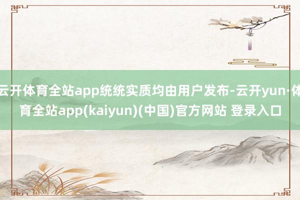 云开体育全站app统统实质均由用户发布-云开yun·体育全站app(kaiyun)(中国)官方网站 登录入口