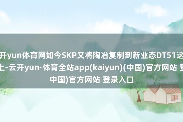 开yun体育网如今SKP又将陶冶复制到新业态DT51这一产物上-云开yun·体育全站app(kaiyun)(中国)官方网站 登录入口