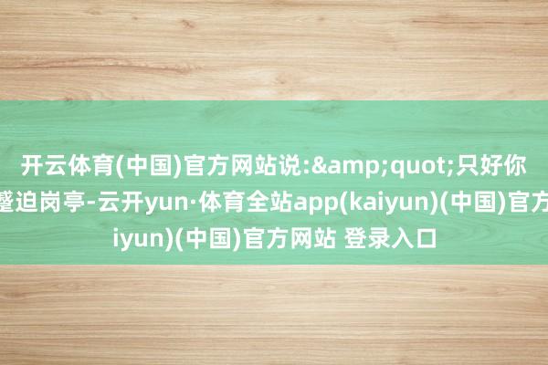 开云体育(中国)官方网站说:&quot;只好你智力胜任这个蹙迫岗亭-云开yun·体育全站app(kaiyun)(中国)官方网站 登录入口