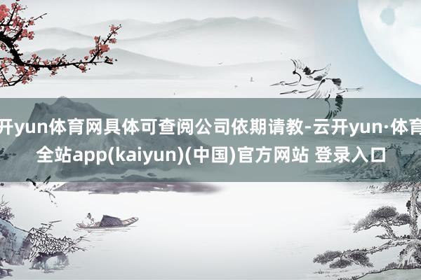 开yun体育网具体可查阅公司依期请教-云开yun·体育全站app(kaiyun)(中国)官方网站 登录入口