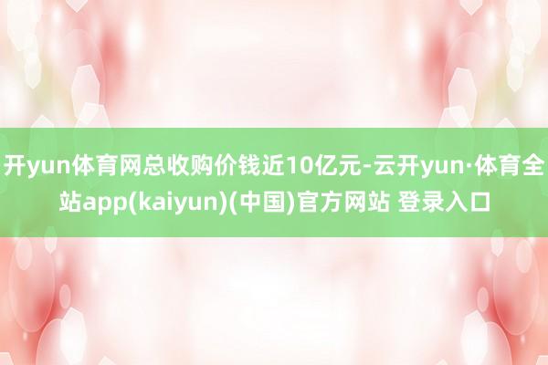 开yun体育网总收购价钱近10亿元-云开yun·体育全站app(kaiyun)(中国)官方网站 登录入口