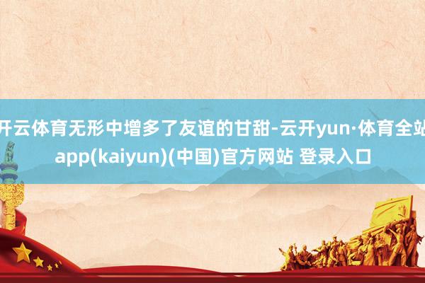 开云体育无形中增多了友谊的甘甜-云开yun·体育全站app(kaiyun)(中国)官方网站 登录入口