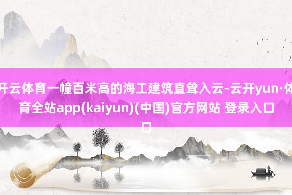 开云体育一幢百米高的海工建筑直耸入云-云开yun·体育全站app(kaiyun)(中国)官方网站 登录入口