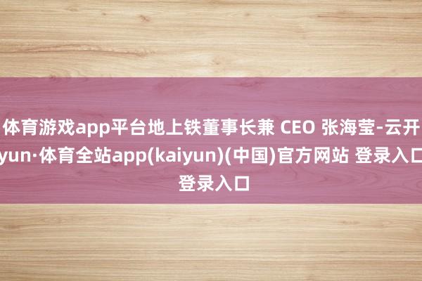 体育游戏app平台地上铁董事长兼 CEO 张海莹-云开yun·体育全站app(kaiyun)(中国)官方网站 登录入口