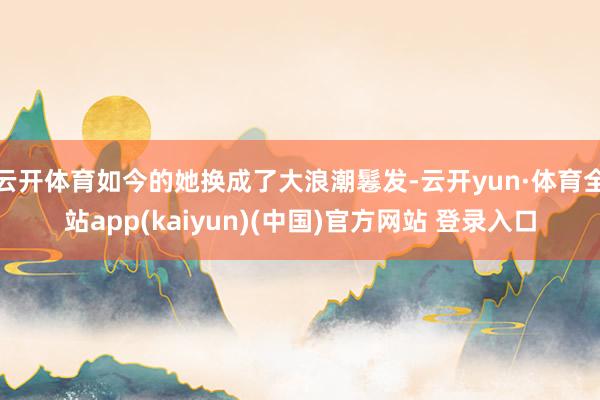 云开体育如今的她换成了大浪潮鬈发-云开yun·体育全站app(kaiyun)(中国)官方网站 登录入口