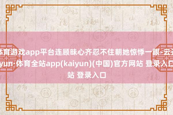 体育游戏app平台连顾昧心齐忍不住朝她惊悸一眼-云开yun·体育全站app(kaiyun)(中国)官方网站 登录入口