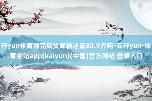 开yun体育网完成货邮输送量80.9万吨-云开yun·体育全站app(kaiyun)(中国)官方网站 登录入口