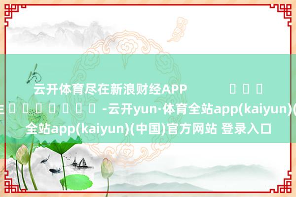 云开体育尽在新浪财经APP            						连累剪辑：王长生 							-云开yun·体育全站app(kaiyun)(中国)官方网站 登录入口