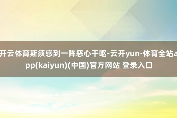 开云体育斯须感到一阵恶心干呕-云开yun·体育全站app(kaiyun)(中国)官方网站 登录入口