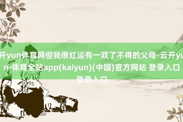 开yun体育网但我很红运有一双了不得的父母-云开yun·体育全站app(kaiyun)(中国)官方网站 登录入口