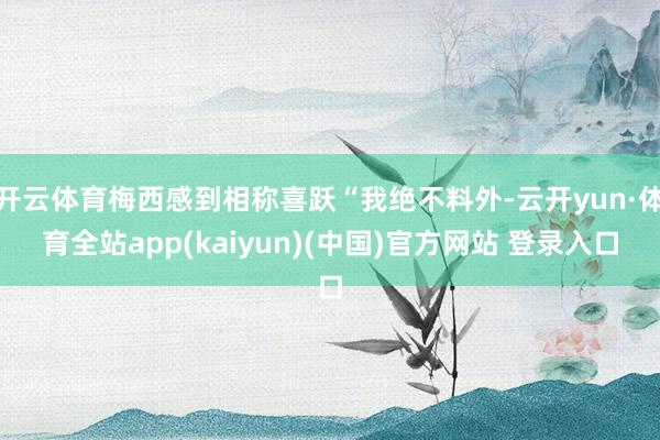 开云体育梅西感到相称喜跃“我绝不料外-云开yun·体育全站app(kaiyun)(中国)官方网站 登录入口