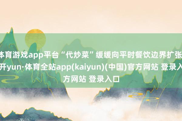 体育游戏app平台“代炒菜”缓缓向平时餐饮边界扩张-云开yun·体育全站app(kaiyun)(中国)官方网站 登录入口