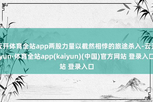 云开体育全站app两股力量以截然相悖的旅途杀入-云开yun·体育全站app(kaiyun)(中国)官方网站 登录入口