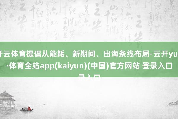 开云体育提倡从能耗、新期间、出海条线布局-云开yun·体育全站app(kaiyun)(中国)官方网站 登录入口