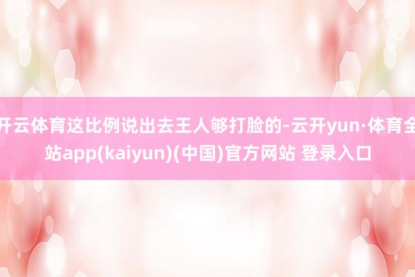 开云体育这比例说出去王人够打脸的-云开yun·体育全站app(kaiyun)(中国)官方网站 登录入口