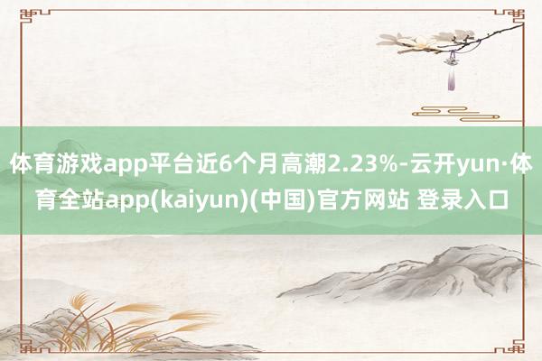 体育游戏app平台近6个月高潮2.23%-云开yun·体育全站app(kaiyun)(中国)官方网站 登录入口