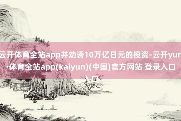 云开体育全站app并劝诱10万亿日元的投资-云开yun·体育全站app(kaiyun)(中国)官方网站 登录入口