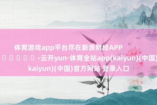 体育游戏app平台尽在新浪财经APP            													-云开yun·体育全站app(kaiyun)(中国)官方网站 登录入口