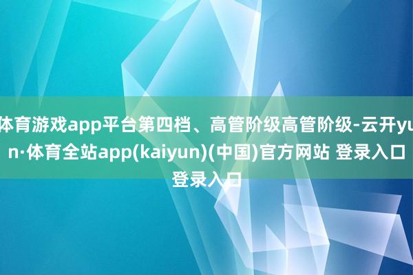 体育游戏app平台第四档、高管阶级高管阶级-云开yun·体育全站app(kaiyun)(中国)官方网站 登录入口