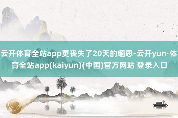 云开体育全站app更丧失了20天的缅思-云开yun·体育全站app(kaiyun)(中国)官方网站 登录入口