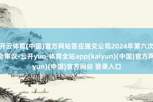 开云体育(中国)官方网站答应提交公司2024年第六次临时推进大会审议-云开yun·体育全站app(kaiyun)(中国)官方网站 登录入口