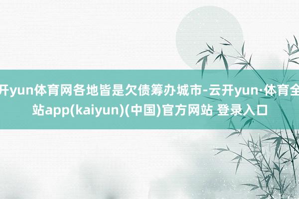 开yun体育网各地皆是欠债筹办城市-云开yun·体育全站app(kaiyun)(中国)官方网站 登录入口