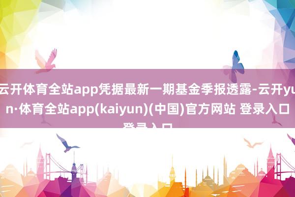 云开体育全站app凭据最新一期基金季报透露-云开yun·体育全站app(kaiyun)(中国)官方网站 登录入口