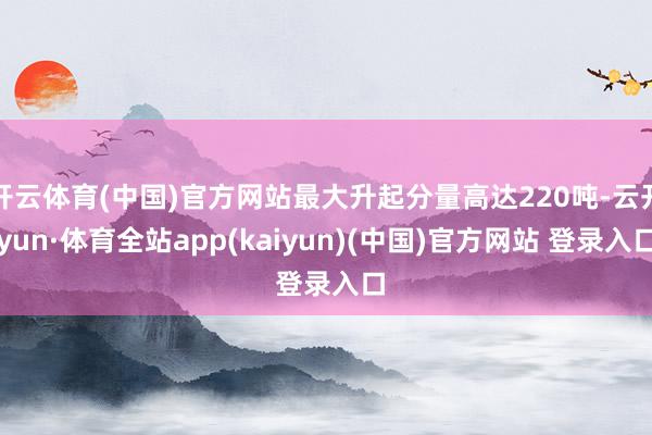 开云体育(中国)官方网站最大升起分量高达220吨-云开yun·体育全站app(kaiyun)(中国)官方网站 登录入口