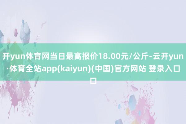 开yun体育网当日最高报价18.00元/公斤-云开yun·体育全站app(kaiyun)(中国)官方网站 登录入口