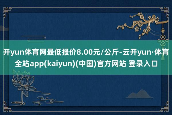 开yun体育网最低报价8.00元/公斤-云开yun·体育全站app(kaiyun)(中国)官方网站 登录入口