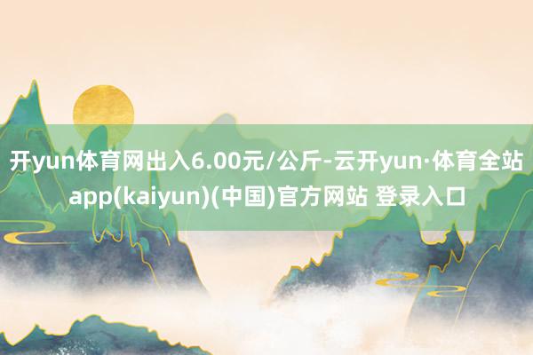 开yun体育网出入6.00元/公斤-云开yun·体育全站app(kaiyun)(中国)官方网站 登录入口