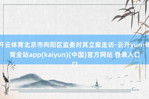 开云体育北京市向阳区监委对其立案走访-云开yun·体育全站app(kaiyun)(中国)官方网站 登录入口